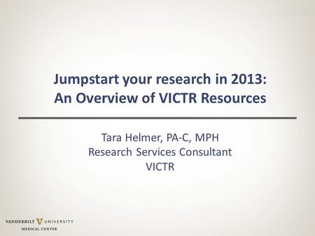 Jumpstart your research in 2013: An Overview of VICTR Resources Tara Helmer, PA-C, MPH Research Services Consultant VICTR.