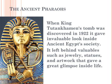 The Ancient Pharaohs When King Tutankhamen's tomb was discovered in 1922 it gave invaluable look inside Ancient Egypt's society. It left behind valuables.