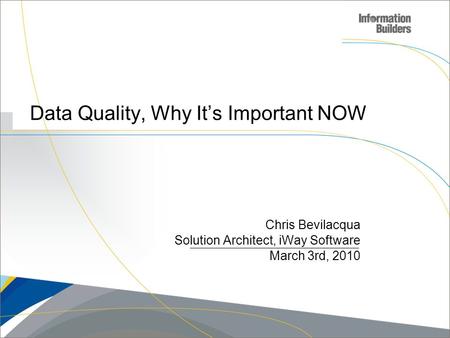 Copyright 2009, Information Builders. Slide 1 Data Quality, Why It’s Important NOW Chris Bevilacqua Solution Architect, iWay Software March 3rd, 2010.