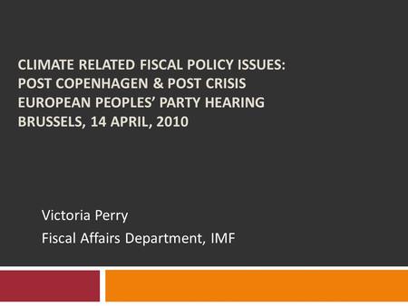 CLIMATE RELATED FISCAL POLICY ISSUES: POST COPENHAGEN & POST CRISIS EUROPEAN PEOPLES’ PARTY HEARING BRUSSELS, 14 APRIL, 2010 Victoria Perry Fiscal Affairs.