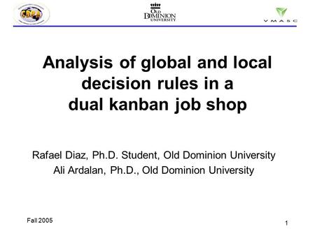 1 Fall 2005 Analysis of global and local decision rules in a dual kanban job shop Rafael Diaz, Ph.D. Student, Old Dominion University Ali Ardalan, Ph.D.,