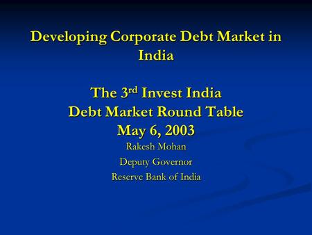 Developing Corporate Debt Market in India The 3 rd Invest India Debt Market Round Table May 6, 2003 Rakesh Mohan Deputy Governor Reserve Bank of India.