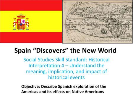 Spain “Discovers” the New World Social Studies Skill Standard: Historical Interpretation 4 – Understand the meaning, implication, and impact of historical.