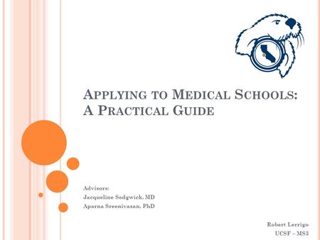 A PPLYING TO M EDICAL S CHOOLS : A P RACTICAL G UIDE Advisors: Jacqueline Sedgwick, MD Aparna Sreenivasan, PhD Robert Lerrigo UCSF – MS3.