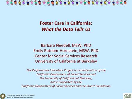 CENTER FOR SOCIAL SERVICES RESEARCH School of Social Welfare, UC Berkeley Foster Care in California: What the Data Tells Us Barbara Needell, MSW, PhD Emily.