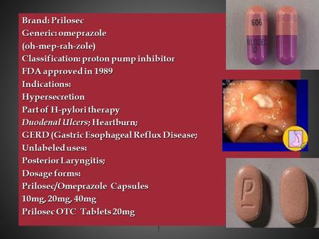 Brand: Prilosec Generic: omeprazole (oh-mep-rah-zole) Classification: proton pump inhibitor FDA approved in 1989 Indications:Hypersecretion Part of H-pylori.