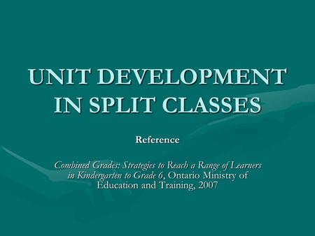 UNIT DEVELOPMENT IN SPLIT CLASSES Reference Combined Grades: Strategies to Reach a Range of Learners in Kindergarten to Grade 6, Ontario Ministry of Education.