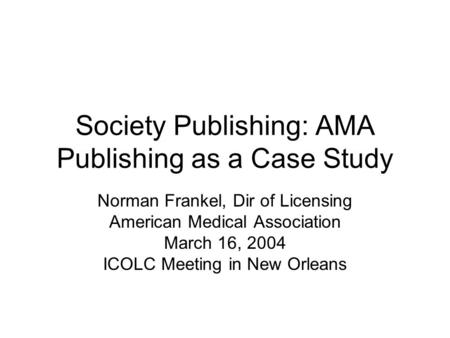 Society Publishing: AMA Publishing as a Case Study Norman Frankel, Dir of Licensing American Medical Association March 16, 2004 ICOLC Meeting in New Orleans.