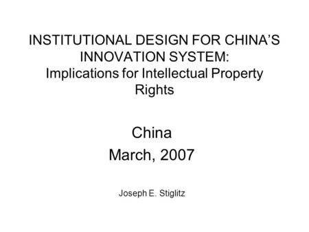 INSTITUTIONAL DESIGN FOR CHINA’S INNOVATION SYSTEM: Implications for Intellectual Property Rights China March, 2007 Joseph E. Stiglitz.