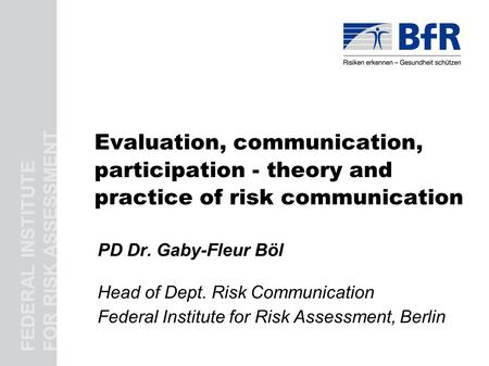 FEDERAL INSTITUTE FOR RISK ASSESSMENT Evaluation, communication, participation - theory and practice of risk communication PD Dr. Gaby-Fleur Böl Head of.