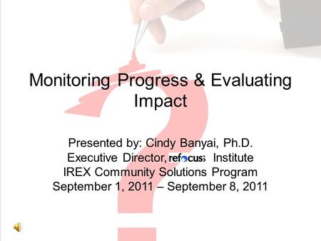 Monitoring Progress & Evaluating Impact Presented by: Cindy Banyai, Ph.D. Executive Director, efocus Institute IREX Community Solutions Program September.