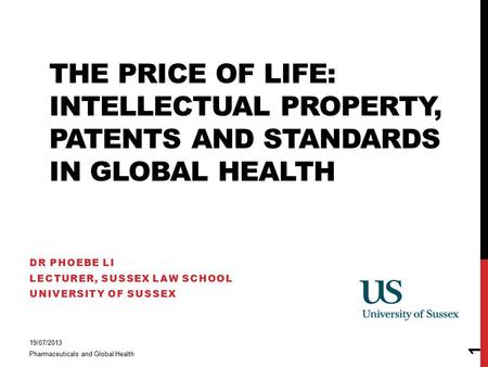 THE PRICE OF LIFE: INTELLECTUAL PROPERTY, PATENTS AND STANDARDS IN GLOBAL HEALTH DR PHOEBE LI LECTURER, SUSSEX LAW SCHOOL UNIVERSITY OF SUSSEX 19/07/2013.