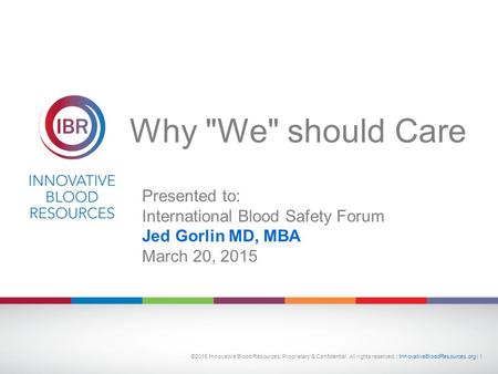 Why We should Care Presented to: International Blood Safety Forum Jed Gorlin MD, MBA March 20, 2015 ©2015 Innovative Blood Resources, Proprietary & Confidential.