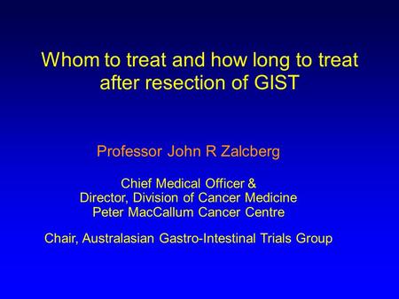 Whom to treat and how long to treat after resection of GIST Professor John R Zalcberg Chief Medical Officer & Director, Division of Cancer Medicine Peter.