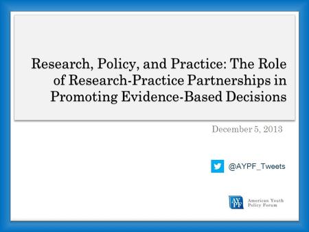 Research, Policy, and Practice: The Role of Research-Practice Partnerships in Promoting Evidence-Based Decisions December 5,