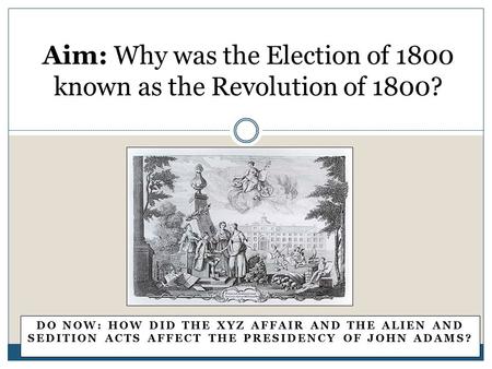 DO NOW: HOW DID THE XYZ AFFAIR AND THE ALIEN AND SEDITION ACTS AFFECT THE PRESIDENCY OF JOHN ADAMS? Aim: Why was the Election of 1800 known as the Revolution.