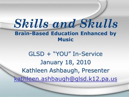 Skills and Skulls Brain-Based Education Enhanced by Music GLSD + “YOU” In-Service January 18, 2010 Kathleen Ashbaugh, Presenter