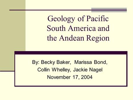 Geology of Pacific South America and the Andean Region By: Becky Baker, Marissa Bond, Collin Whelley, Jackie Nagel November 17, 2004.