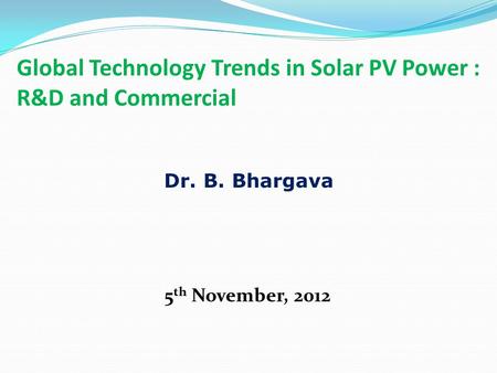 Global Technology Trends in Solar PV Power : R&D and Commercial 5 th November, 2012 Dr. B. Bhargava.