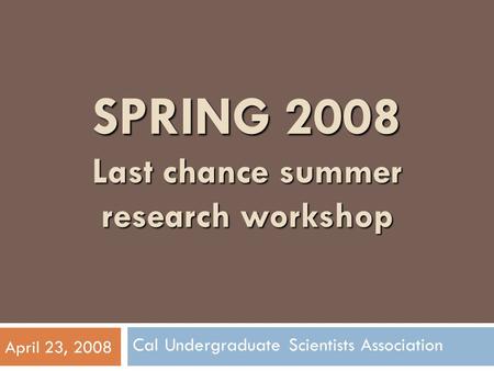 SPRING 2008 Last chance summer research workshop Cal Undergraduate Scientists Association April 23, 2008.