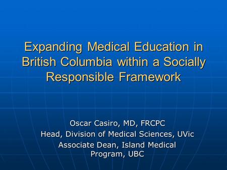 Expanding Medical Education in British Columbia within a Socially Responsible Framework Oscar Casiro, MD, FRCPC Head, Division of Medical Sciences, UVic.