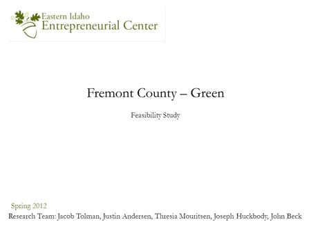 Fremont County – Green Spring 2012 Research Team: Jacob Tolman, Justin Andersen, Thresia Mouritsen, Joseph Huckbody, John Beck Feasibility Study.