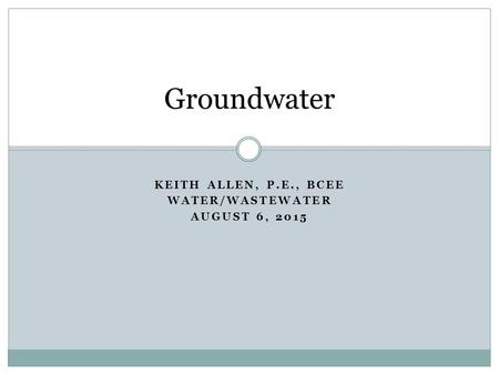 KEITH ALLEN, P.E., BCEE WATER/WASTEWATER AUGUST 6, 2015 Groundwater.