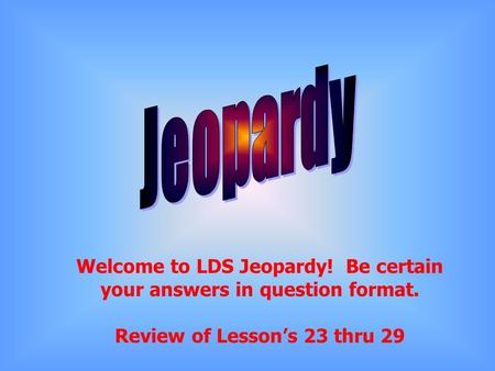 Welcome to LDS Jeopardy! Be certain your answers in question format. Review of Lesson’s 23 thru 29.