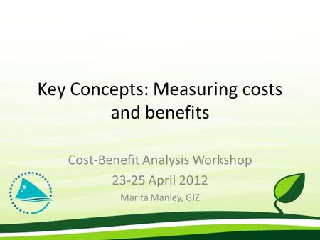 Key Concepts: Measuring costs and benefits Cost-Benefit Analysis Workshop 23-25 April 2012 Marita Manley, GIZ.