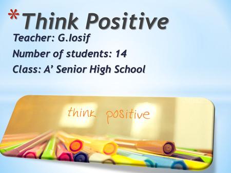 Teacher: G.Iosif Number of students: 14 Class: A’ Senior High School * Think Positive.