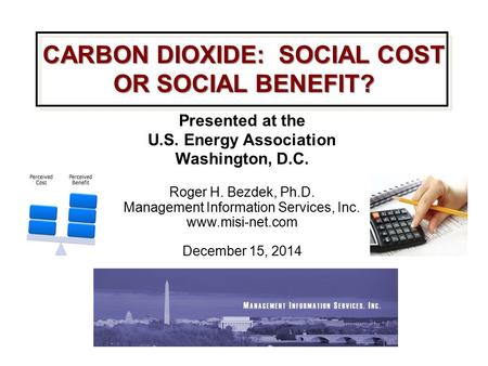 CARBON DIOXIDE: SOCIAL COST OR SOCIAL BENEFIT? Presented at the U.S. Energy Association Washington, D.C. Roger H. Bezdek, Ph.D. Management Information.