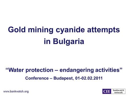 Www.bankwatch.org Gold mining cyanide attempts in Bulgaria “Water protection – endangering activities” Conference – Budapest, 01-02.02.2011.