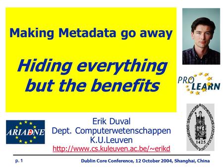 Dublin Core Conference, 12 October 2004, Shanghai, China p. 1 Making Metadata go away Hiding everything but the benefits Erik Duval Dept. Computerwetenschappen.