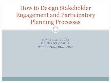 JONATHAN BUCKI DENDROS GROUP WWW.DENDROS.COM How to Design Stakeholder Engagement and Participatory Planning Processes.