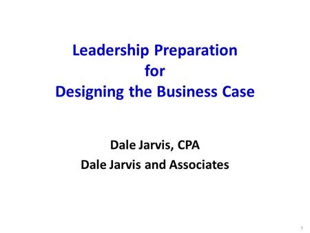 Leadership Preparation for Designing the Business Case Dale Jarvis, CPA Dale Jarvis and Associates 1.