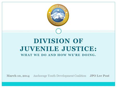 DIVISION OF JUVENILE JUSTICE: WHAT WE DO AND HOW WE’RE DOING. March 10, 2014 Anchorage Youth Development Coalition JPO Lee Post.