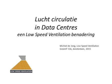 Lucht circulatie in Data Centres een Low Speed Ventilation benadering Michiel de Jong, Low Speed Ventilation GreenIT EIA, Amsterdam, 2015.