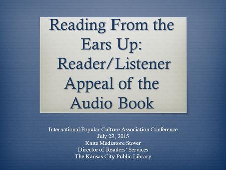 Reading From the Ears Up: Reader/Listener Appeal of the Audio Book International Popular Culture Association Conference July 22, 2015 Kaite Mediatore.