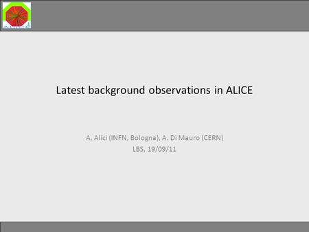 Latest background observations in ALICE Latest background observations in ALICE A. Alici (INFN, Bologna), A. Di Mauro (CERN) LBS, 19/09/11.