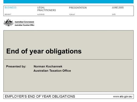 Presented by: Australian Taxation Office EMPLOYER’S END OF YEAR OBLIGATIONS www.ato.gov.au BUSINESS SEGMENTAUDIENCEDATE FORMAT LEGAL PRACTITIONERS PRESENTATION.