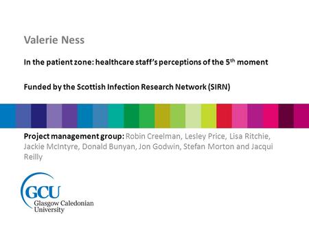 Valerie Ness In the patient zone: healthcare staff’s perceptions of the 5 th moment Funded by the Scottish Infection Research Network (SIRN) Project management.