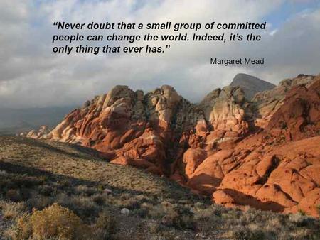 “Never doubt that a small group of committed people can change the world. Indeed, it’s the only thing that ever has.” Margaret Mead.