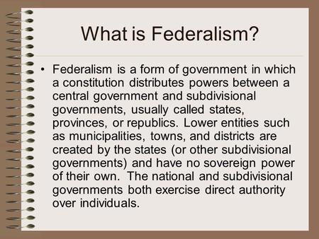 What is Federalism? Federalism is a form of government in which a constitution distributes powers between a central government and subdivisional governments,