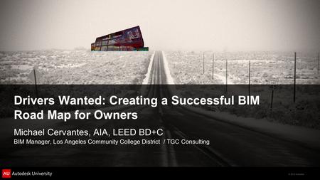 © 2012 Autodesk Drivers Wanted: Creating a Successful BIM Road Map for Owners Michael Cervantes, AIA, LEED BD+C BIM Manager, Los Angeles Community College.