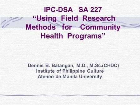 IPC-DSA SA 227 “ Using Field Research Methods for Community Health Programs” Dennis B. Batangan, M.D., M.Sc.(CHDC) Institute of Philippine Culture Ateneo.