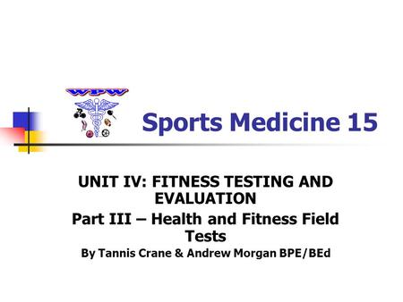 Sports Medicine 15 UNIT IV: FITNESS TESTING AND EVALUATION Part III – Health and Fitness Field Tests By Tannis Crane & Andrew Morgan BPE/BEd.