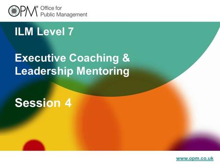 Www.opm.co.uk ILM Level 7 Executive Coaching & Leadership Mentoring Session 4.