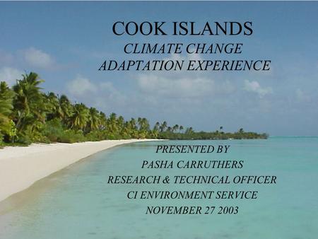 COOK ISLANDS CLIMATE CHANGE ADAPTATION EXPERIENCE PRESENTED BY PASHA CARRUTHERS RESEARCH & TECHNICAL OFFICER CI ENVIRONMENT SERVICE NOVEMBER 27 2003.