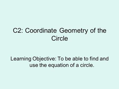 C2: Coordinate Geometry of the Circle Learning Objective: To be able to find and use the equation of a circle.