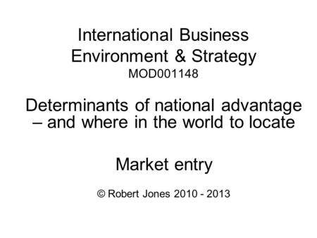 International Business Environment & Strategy MOD001148 Determinants of national advantage – and where in the world to locate Market entry © Robert Jones.